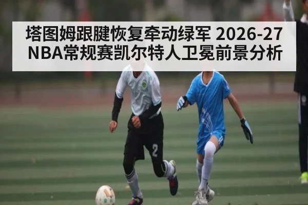 塔图姆跟腱恢复牵动绿军 2026-27NBA常规赛凯尔特人卫冕前景分析
