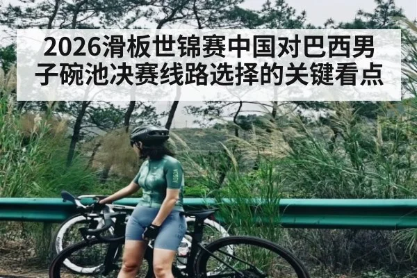 2026滑板世锦赛中国对巴西男子碗池决赛线路选择的关键看点